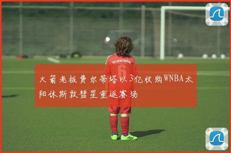 火箭老板费尔蒂塔以3亿收购WNBA太阳休斯敦彗星重返赛场