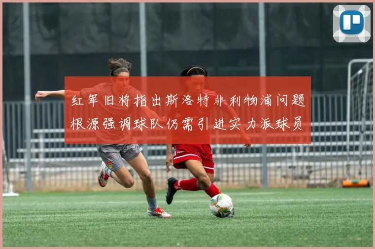 红军旧将指出斯洛特非利物浦问题根源强调球队仍需引进实力派球员