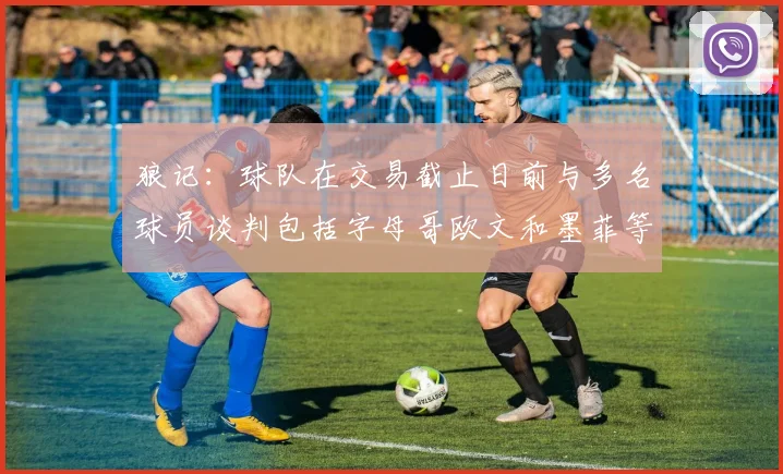 狼记：球队在交易截止日前与多名球员谈判包括字母哥欧文和墨菲等人
