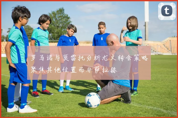 罗马诺与莫雷托分析尤文转会策略聚焦其他位置而非萨拉赫