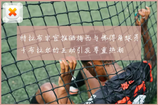 特拉布宗官推晒梅西与佛得角球员卡布拉尔的互动引发尊重热潮