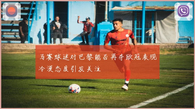 马赛球迷对巴黎能否再夺欧冠表现冷漠态度引发关注