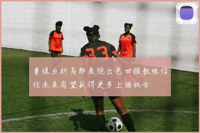 鲁媒分析乌郎表现出色回报教练信任未来有望获得更多上场机会