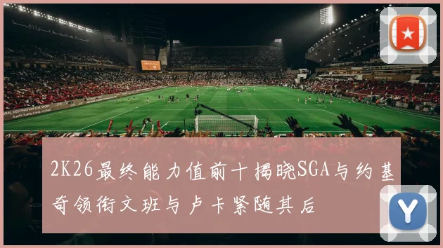 2K26最终能力值前十揭晓SGA与约基奇领衔文班与卢卡紧随其后