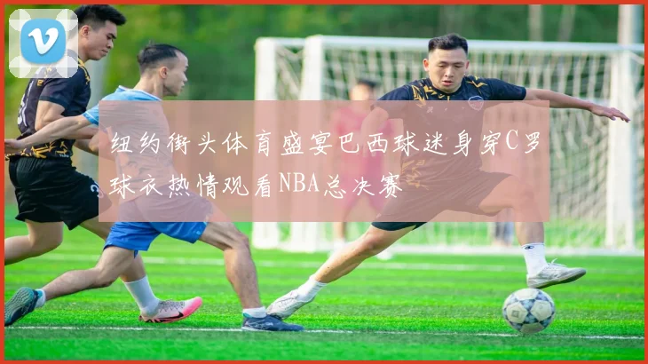 纽约街头体育盛宴巴西球迷身穿C罗球衣热情观看NBA总决赛