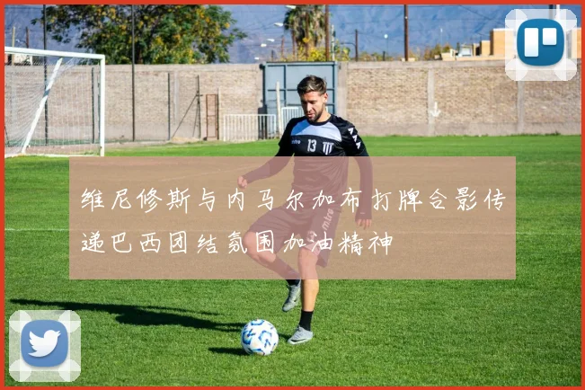 维尼修斯与内马尔加布打牌合影传递巴西团结氛围加油精神