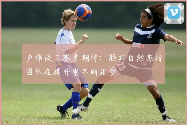 卢伟谈下赛季期待：顺其自然期待团队在提升中不断进步