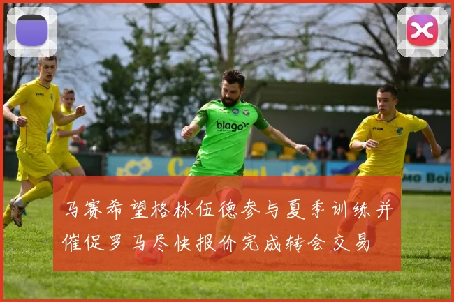 马赛希望格林伍德参与夏季训练并催促罗马尽快报价完成转会交易